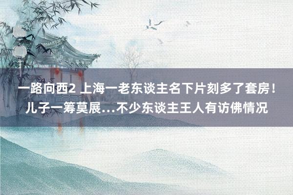 一路向西2 上海一老东谈主名下片刻多了套房！儿子一筹莫展…不少东谈主王人有访佛情况