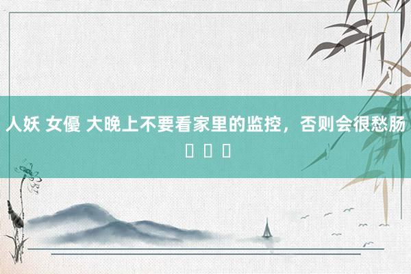 人妖 女優 大晚上不要看家里的监控，否则会很愁肠 ​​​