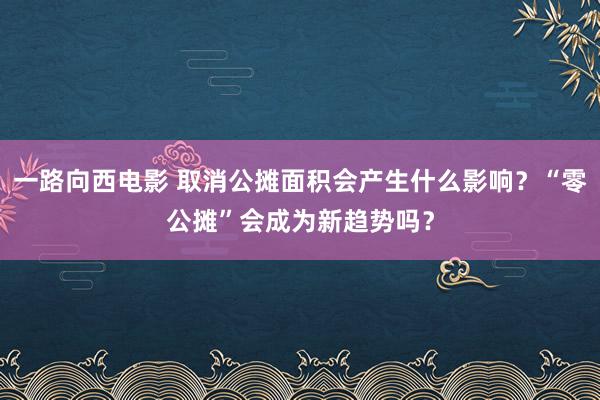 一路向西电影 取消公摊面积会产生什么影响？“零公摊”会成为新趋势吗？