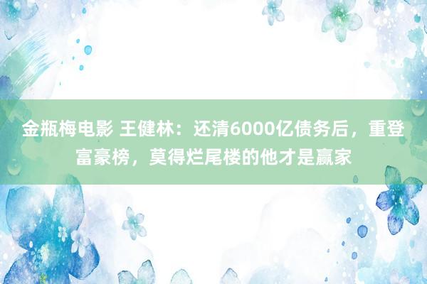 金瓶梅电影 王健林：还清6000亿债务后，重登富豪榜，莫得烂尾楼的他才是赢家
