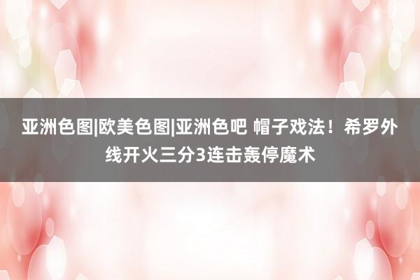 亚洲色图|欧美色图|亚洲色吧 帽子戏法！希罗外线开火三分3连击轰停魔术