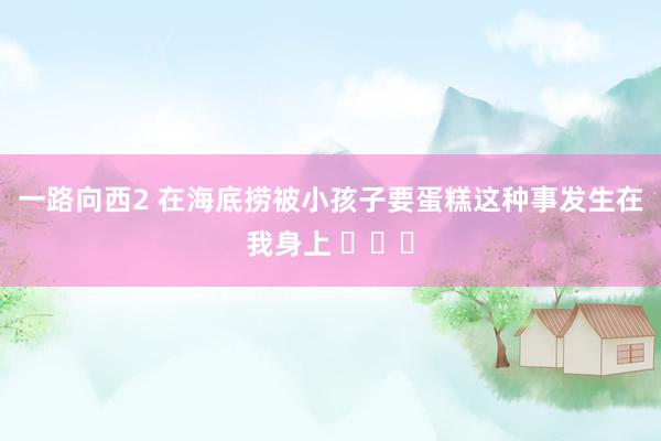一路向西2 在海底捞被小孩子要蛋糕这种事发生在我身上 ​​​