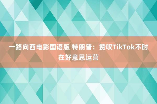 一路向西电影国语版 特朗普：赞叹TikTok不时在好意思运营