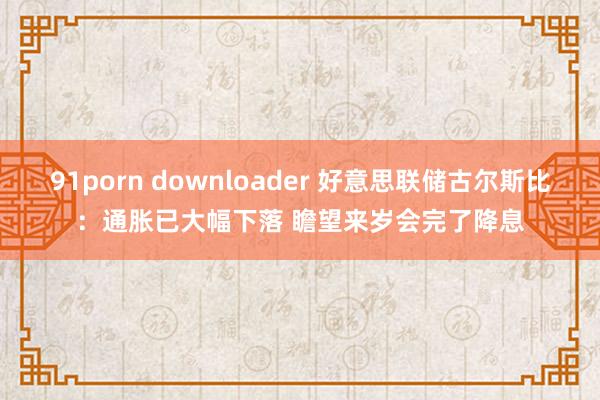 91porn downloader 好意思联储古尔斯比：通胀已大幅下落 瞻望来岁会完了降息