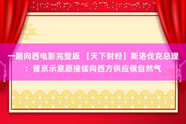 一路向西电影完整版 【天下财经】斯洛伐克总理：普京示意愿接续向西方供应俄自然气