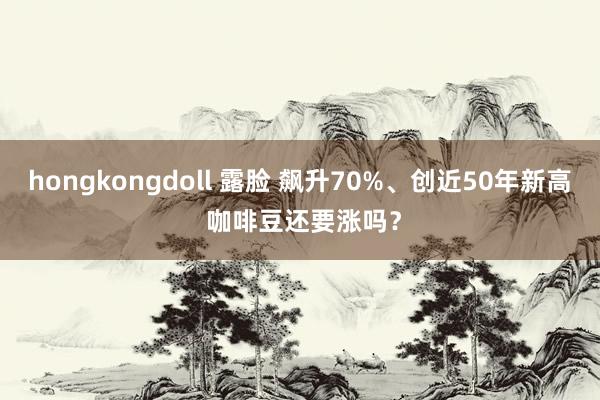 hongkongdoll 露脸 飙升70%、创近50年新高 咖啡豆还要涨吗？