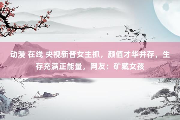 动漫 在线 央视新晋女主抓，颜值才华并存，生存充满正能量，网友：矿藏女孩