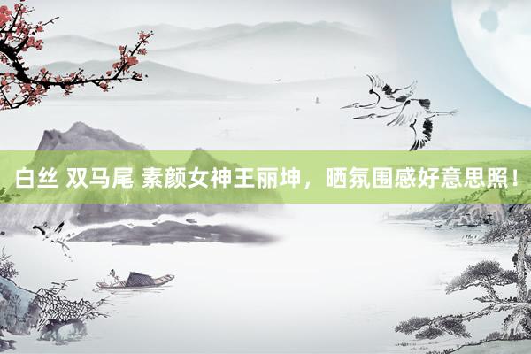 白丝 双马尾 素颜女神王丽坤，晒氛围感好意思照！