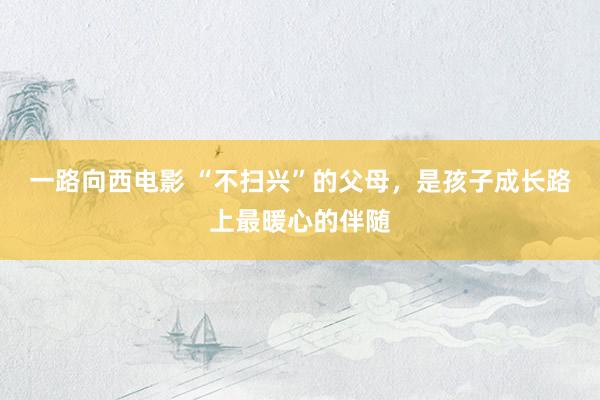 一路向西电影 “不扫兴”的父母，是孩子成长路上最暖心的伴随