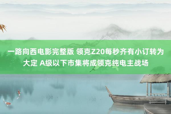 一路向西电影完整版 领克Z20每秒齐有小订转为大定 A级以下市集将成领克纯电主战场
