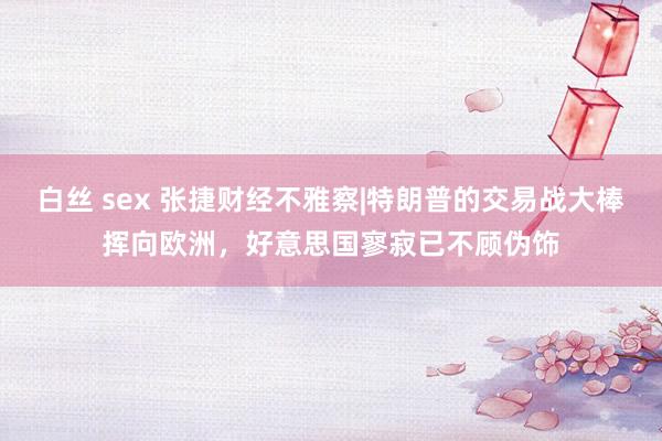 白丝 sex 张捷财经不雅察|特朗普的交易战大棒挥向欧洲，好意思国寥寂已不顾伪饰
