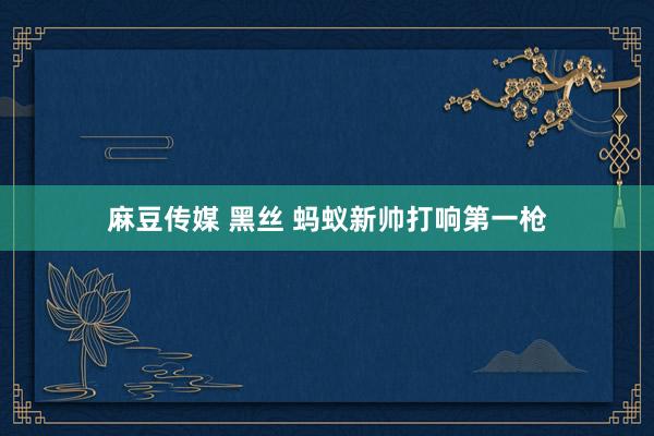 麻豆传媒 黑丝 蚂蚁新帅打响第一枪