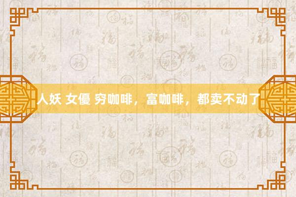 人妖 女優 穷咖啡，富咖啡，都卖不动了