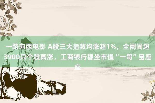 一路向西电影 A股三大指数均涨超1%，全阛阓超3900只个股高涨，工商银行稳坐市值“一哥”宝座
