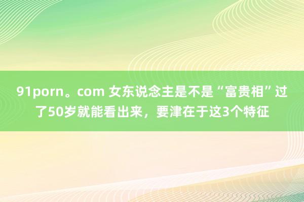 91porn。com 女东说念主是不是“富贵相”过了50岁就能看出来，要津在于这3个特征