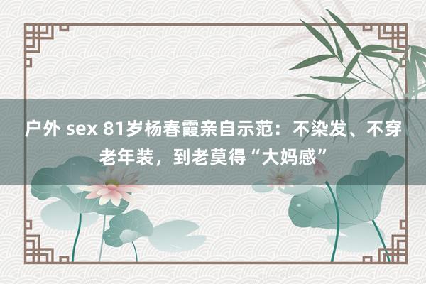 户外 sex 81岁杨春霞亲自示范：不染发、不穿老年装，到老莫得“大妈感”