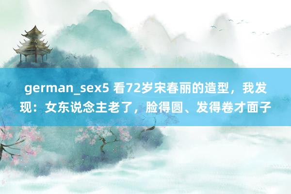 german_sex5 看72岁宋春丽的造型，我发现：女东说念主老了，脸得圆、发得卷才面子