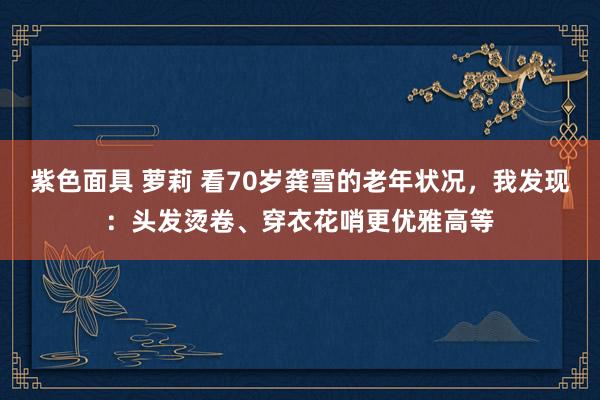 紫色面具 萝莉 看70岁龚雪的老年状况，我发现：头发烫卷、穿衣花哨更优雅高等