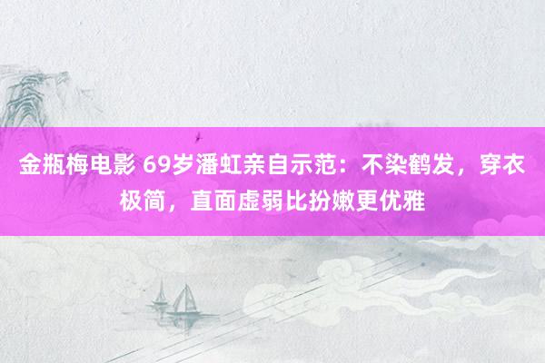 金瓶梅电影 69岁潘虹亲自示范：不染鹤发，穿衣极简，直面虚弱比扮嫩更优雅