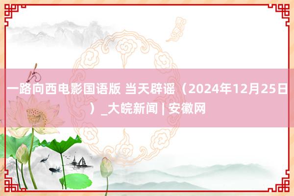 一路向西电影国语版 当天辟谣（2024年12月25日）_大皖新闻 | 安徽网