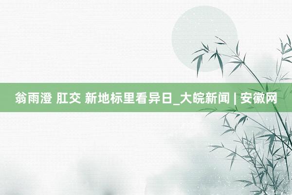 翁雨澄 肛交 新地标里看异日_大皖新闻 | 安徽网