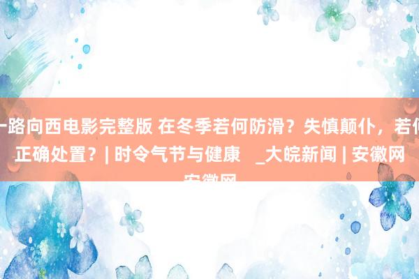 一路向西电影完整版 在冬季若何防滑？失慎颠仆，若何正确处置？| 时令气节与健康   _大皖新闻 | 安徽网