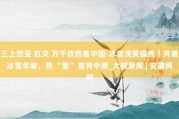 三上悠亚 肛交 万千欣然看中国·冰雪浅笑弧线｜共谱冰雪华章，热 “雪” 首肯中原_大皖新闻 | 安徽网