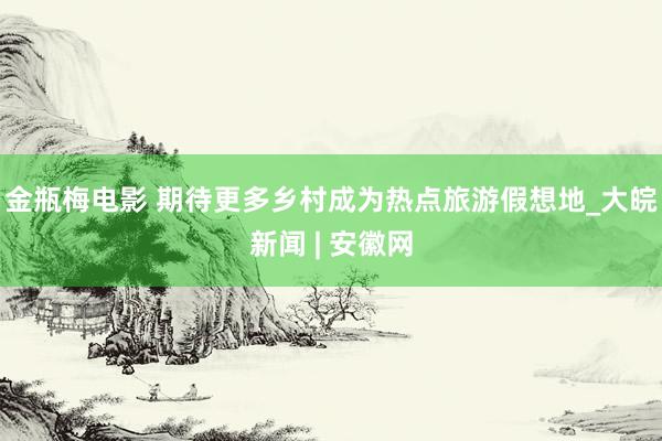 金瓶梅电影 期待更多乡村成为热点旅游假想地_大皖新闻 | 安徽网