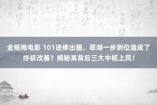 金瓶梅电影 101进修出圈，翠湖一步到位造成了终极改善？揭秘其背后三大中枢上风！
