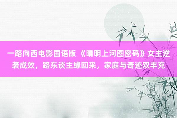 一路向西电影国语版 《晴明上河图密码》女主逆袭成效，路东谈主缘回来，家庭与奇迹双丰充