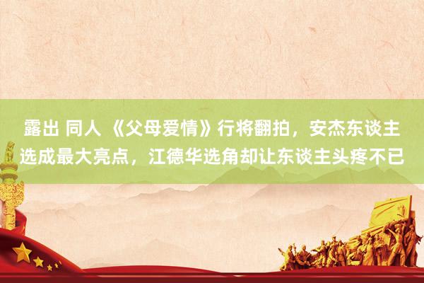 露出 同人 《父母爱情》行将翻拍，安杰东谈主选成最大亮点，江德华选角却让东谈主头疼不已