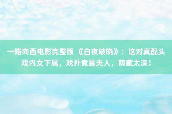 一路向西电影完整版 《白夜破晓》：这对真配头戏内女下属，戏外竟是夫人，荫藏太深！