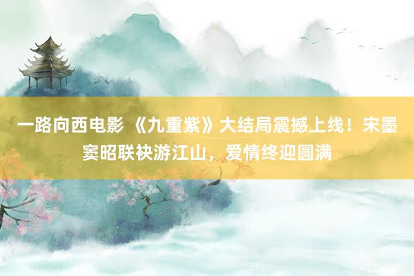 一路向西电影 《九重紫》大结局震撼上线！宋墨窦昭联袂游江山，爱情终迎圆满