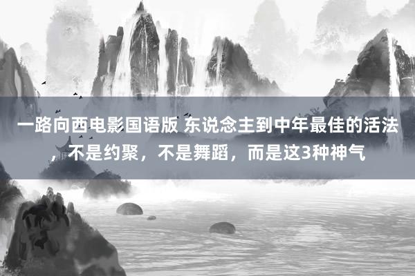 一路向西电影国语版 东说念主到中年最佳的活法，不是约聚，不是舞蹈，而是这3种神气