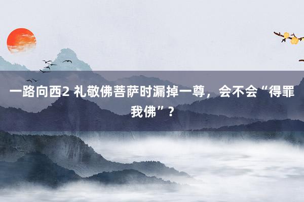 一路向西2 礼敬佛菩萨时漏掉一尊，会不会“得罪我佛”？