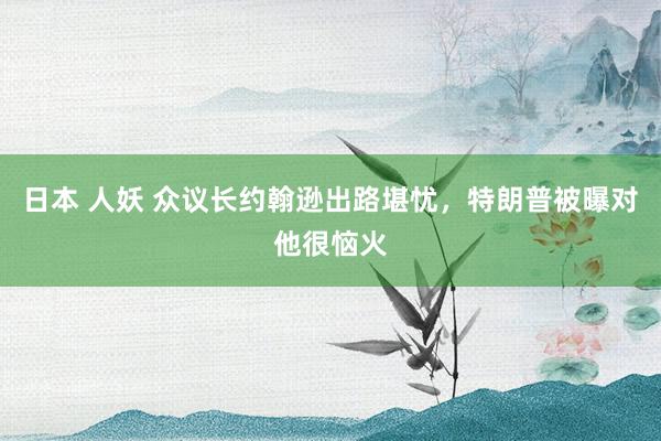 日本 人妖 众议长约翰逊出路堪忧，特朗普被曝对他很恼火