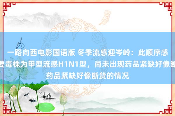 一路向西电影国语版 冬季流感迎岑岭：此顺序感流行的主要毒株为甲型流感H1N1型，尚未出现药品紧缺好像断货的情况