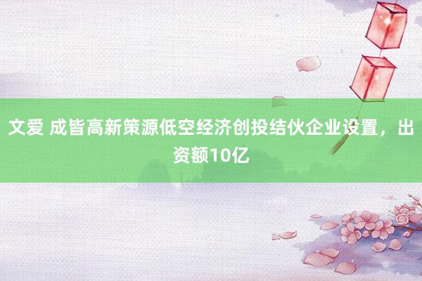 文爱 成皆高新策源低空经济创投结伙企业设置，出资额10亿