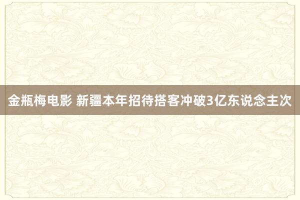 金瓶梅电影 新疆本年招待搭客冲破3亿东说念主次