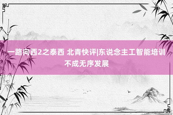 一路向西2之泰西 北青快评|东说念主工智能培训不成无序发展
