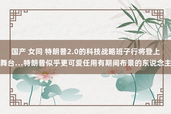 国产 女同 特朗普2.0的科技战略班子行将登上舞台…特朗普似乎更可爱任用有期间布景的东说念主