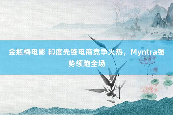 金瓶梅电影 印度先锋电商竞争火热，Myntra强势领跑全场