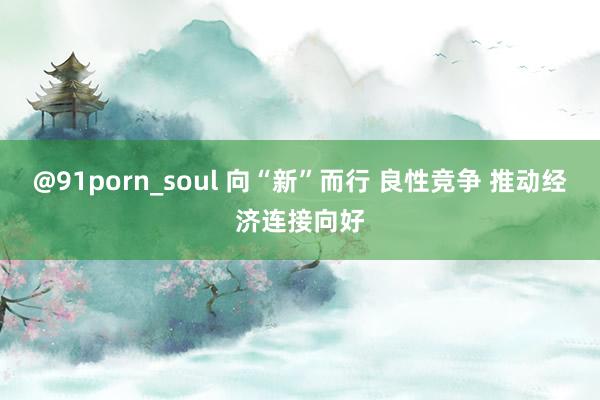 @91porn_soul 向“新”而行 良性竞争 推动经济连接向好