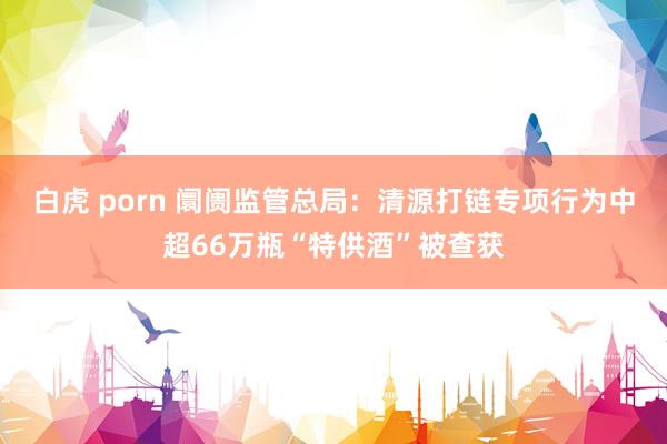 白虎 porn 阛阓监管总局：清源打链专项行为中超66万瓶“特供酒”被查获