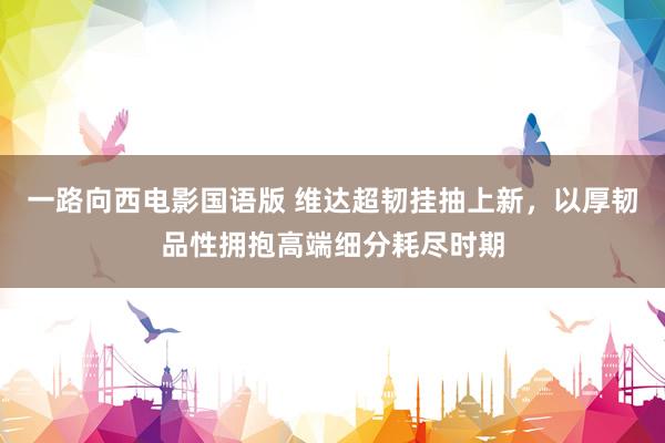 一路向西电影国语版 维达超韧挂抽上新，以厚韧品性拥抱高端细分耗尽时期