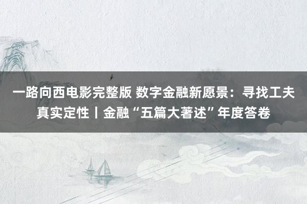 一路向西电影完整版 数字金融新愿景：寻找工夫真实定性丨金融“五篇大著述”年度答卷