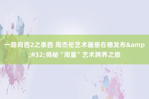 一路向西2之泰西 周杰伦艺术画册在穗发布&#32;揭秘“周董”艺术跨界之旅