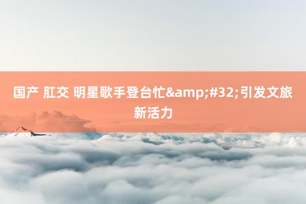 国产 肛交 明星歌手登台忙&#32;引发文旅新活力