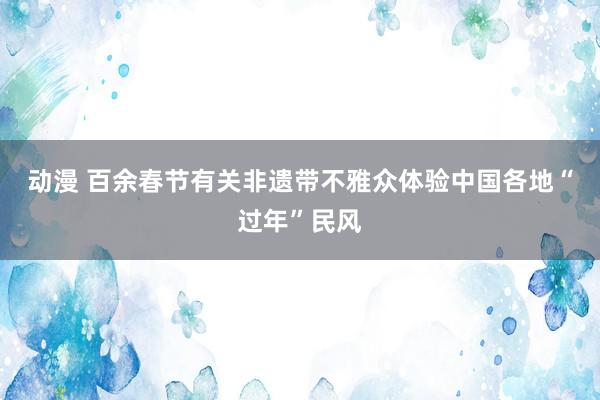 动漫 百余春节有关非遗带不雅众体验中国各地“过年”民风