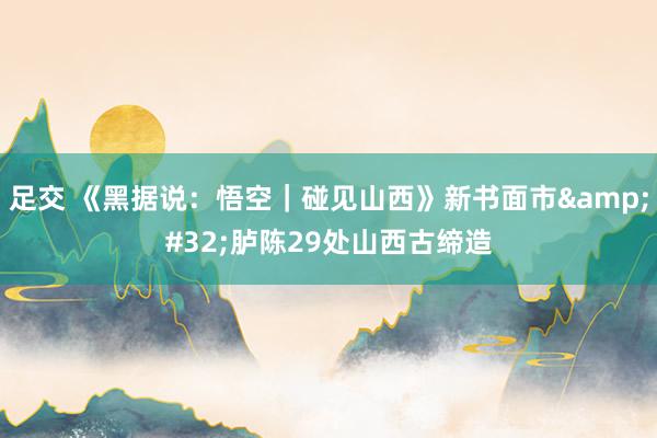 足交 《黑据说：悟空｜碰见山西》新书面市&#32;胪陈29处山西古缔造